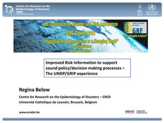 Improved Risk Information to support
                 sound policy/decision making processes –
                 The UNDP/GRIP experience


Regina Below
Centre for Research on the Epidemiology of Disasters – CRED
Université Catholique de Louvain, Brussels, Belgium

www.emdat.be
 