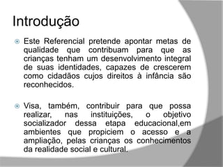  Este Referencial pretende apontar metas de
qualidade que contribuam para que as
crianças tenham um desenvolvimento integral
de suas identidades, capazes de crescerem
como cidadãos cujos direitos à infância são
reconhecidos.
 Visa, também, contribuir para que possa
realizar, nas instituições, o objetivo
socializador dessa etapa educacional,em
ambientes que propiciem o acesso e a
ampliação, pelas crianças os conhecimentos
da realidade social e cultural.
Introdução
 
