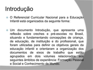  O Referencial Curricular Nacional para a Educação
Infantil está organizados da seguinte forma:
 Um documento Introdução, que apresenta uma
reflexão sobre creches e pré-escolas no Brasil,
situando e fundamentando concepções de criança,
de educação, de instituição e do profissional, que
foram utilizadas para definir os objetivos gerais da
educação infantil e orientaram a organização dos
documentos de eixos de trabalho que estão
agrupados em dois volumes relacionados aos
seguintes âmbitos de experiência: Formação Pessoal
e Social e Conhecimento de Mundo.
Introdução
 