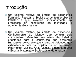  Um volume relativo ao âmbito de experiência
Formação Pessoal e Social que contém o eixo de
trabalho e que favorece, prioritariamente, os
processos de construção da Identidade e
Autonomia das crianças.
 Um volume relativo ao âmbito de experiência
Conhecimento de Mundo que contém seis
documentos referentes aos eixos de trabalho
orientados para a construção das diferentes
linguagens pelas crianças e para as relações que
estabelecem com os objetos de conhecimento:
Movimento, Música, Artes Visuais, Linguagem Oral
e Escrita, Natureza e Sociedade e Matemática.
Introdução
 