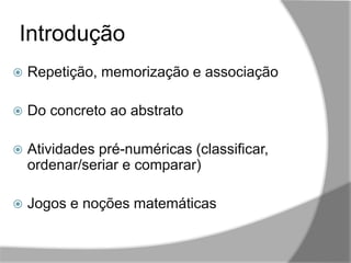 Introdução
,,
 Repetição, memorização e associação
 Do concreto ao abstrato
 Atividades pré-numéricas (classificar,
ordenar/seriar e comparar)
 Jogos e noções matemáticas
 