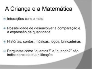 A Criança e a Matemática
,,
 Interações com o meio
 Possibilidade de desenvolver a comparação e
a expressão da quantidade
 Histórias, contos, músicas, jogos, brincadeiras
 Perguntas como “quantos?” e “quando?” são
indicadores de quantificação
 