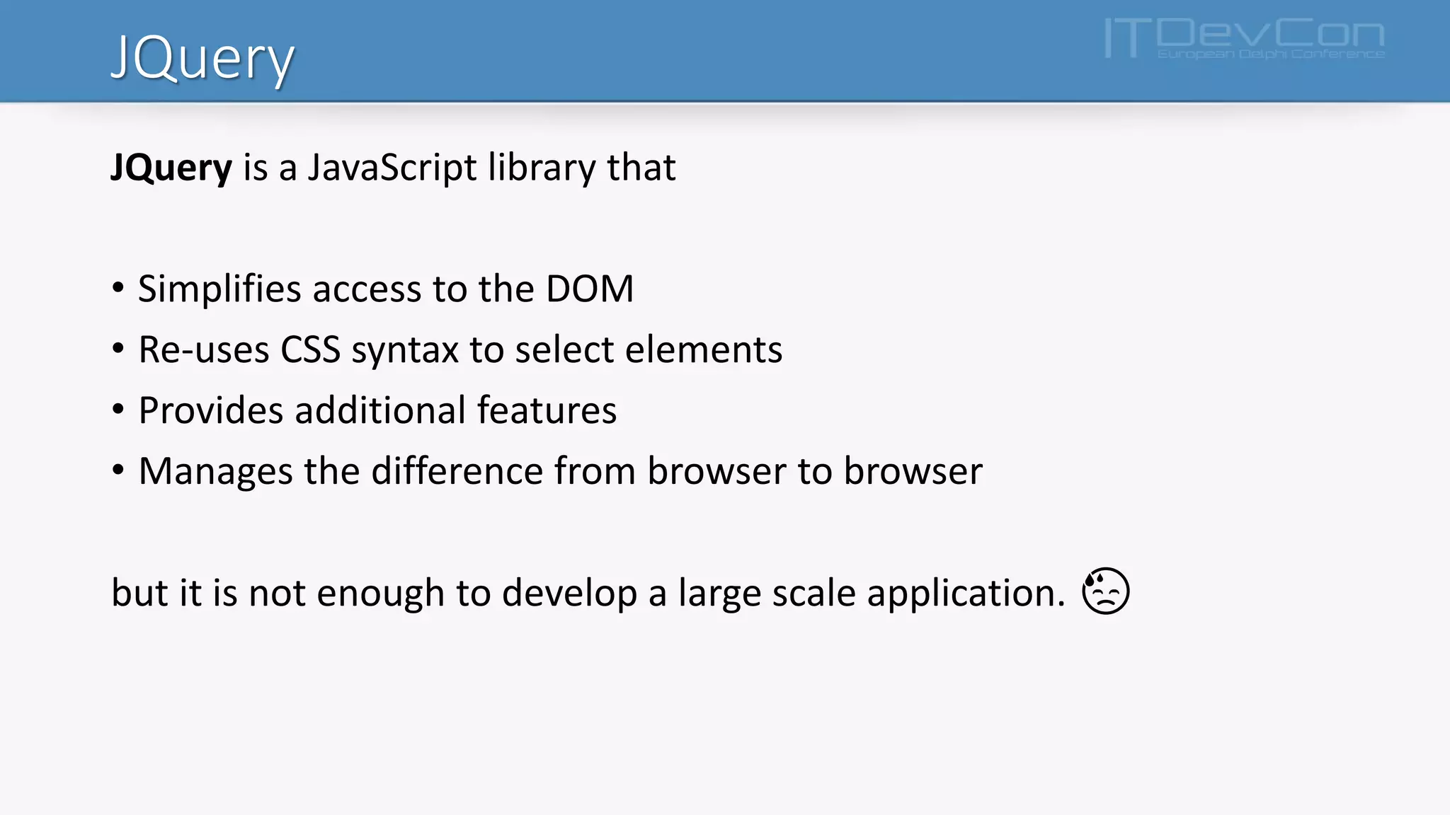 JQuery
JQuery is a JavaScript library that
• Simplifies access to the DOM
• Re-uses CSS syntax to select elements
• Provides additional features
• Manages the difference from browser to browser
but it is not enough to develop a large scale application. 😓
 
