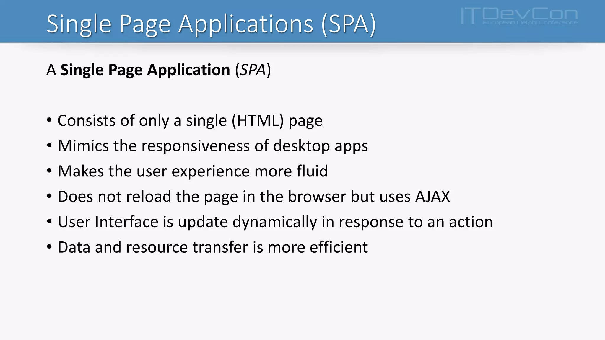 Single Page Applications (SPA)
A Single Page Application (SPA)
• Consists of only a single (HTML) page
• Mimics the responsiveness of desktop apps
• Makes the user experience more fluid
• Does not reload the page in the browser but uses AJAX
• User Interface is update dynamically in response to an action
• Data and resource transfer is more efficient
 