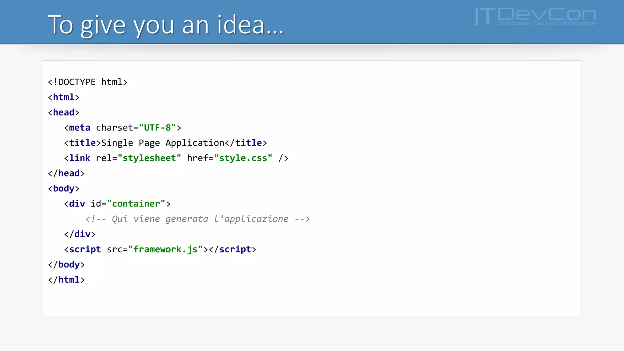 To give you an idea…
<!DOCTYPE html>
<html>
<head>
<meta charset="UTF-8">
<title>Single Page Application</title>
<link rel="stylesheet" href="style.css" />
</head>
<body>
<div id="container">
<!-- Qui viene generata l’applicazione -->
</div>
<script src="framework.js"></script>
</body>
</html>
 
