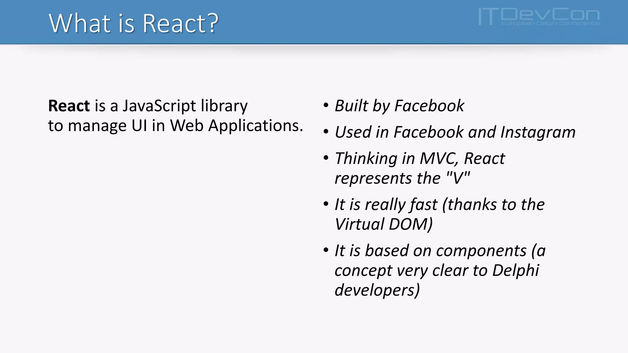 What is React?
React is a JavaScript library
to manage UI in Web Applications.
• Built by Facebook
• Used in Facebook and Instagram
• Thinking in MVC, React
represents the "V"
• It is really fast (thanks to the
Virtual DOM)
• It is based on components (a
concept very clear to Delphi
developers)
 