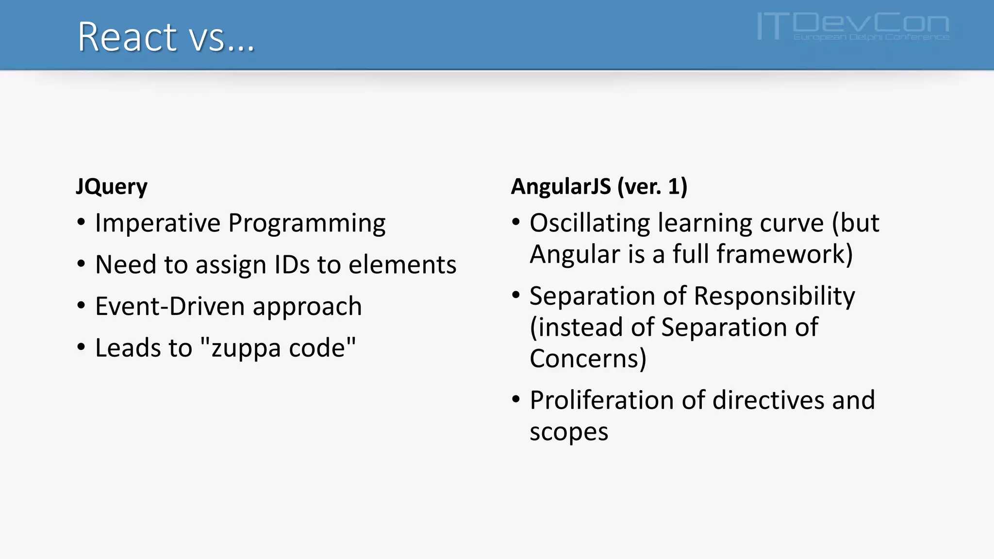 React vs…
JQuery
• Imperative Programming
• Need to assign IDs to elements
• Event-Driven approach
• Leads to "zuppa code"
AngularJS (ver. 1)
• Oscillating learning curve (but
Angular is a full framework)
• Separation of Responsibility
(instead of Separation of
Concerns)
• Proliferation of directives and
scopes
 