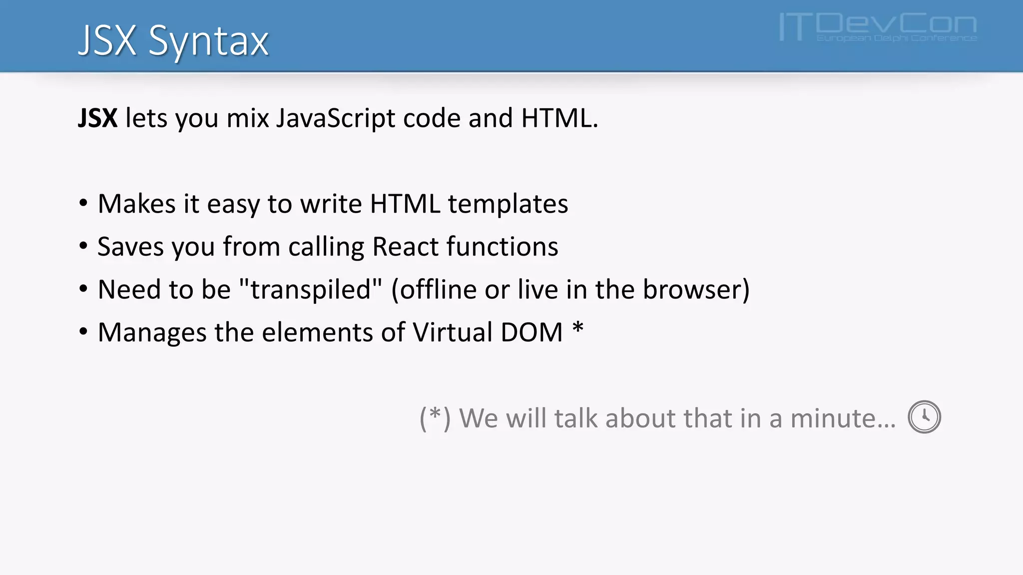 JSX Syntax
JSX lets you mix JavaScript code and HTML.
• Makes it easy to write HTML templates
• Saves you from calling React functions
• Need to be "transpiled" (offline or live in the browser)
• Manages the elements of Virtual DOM *
(*) We will talk about that in a minute… 🕓
 