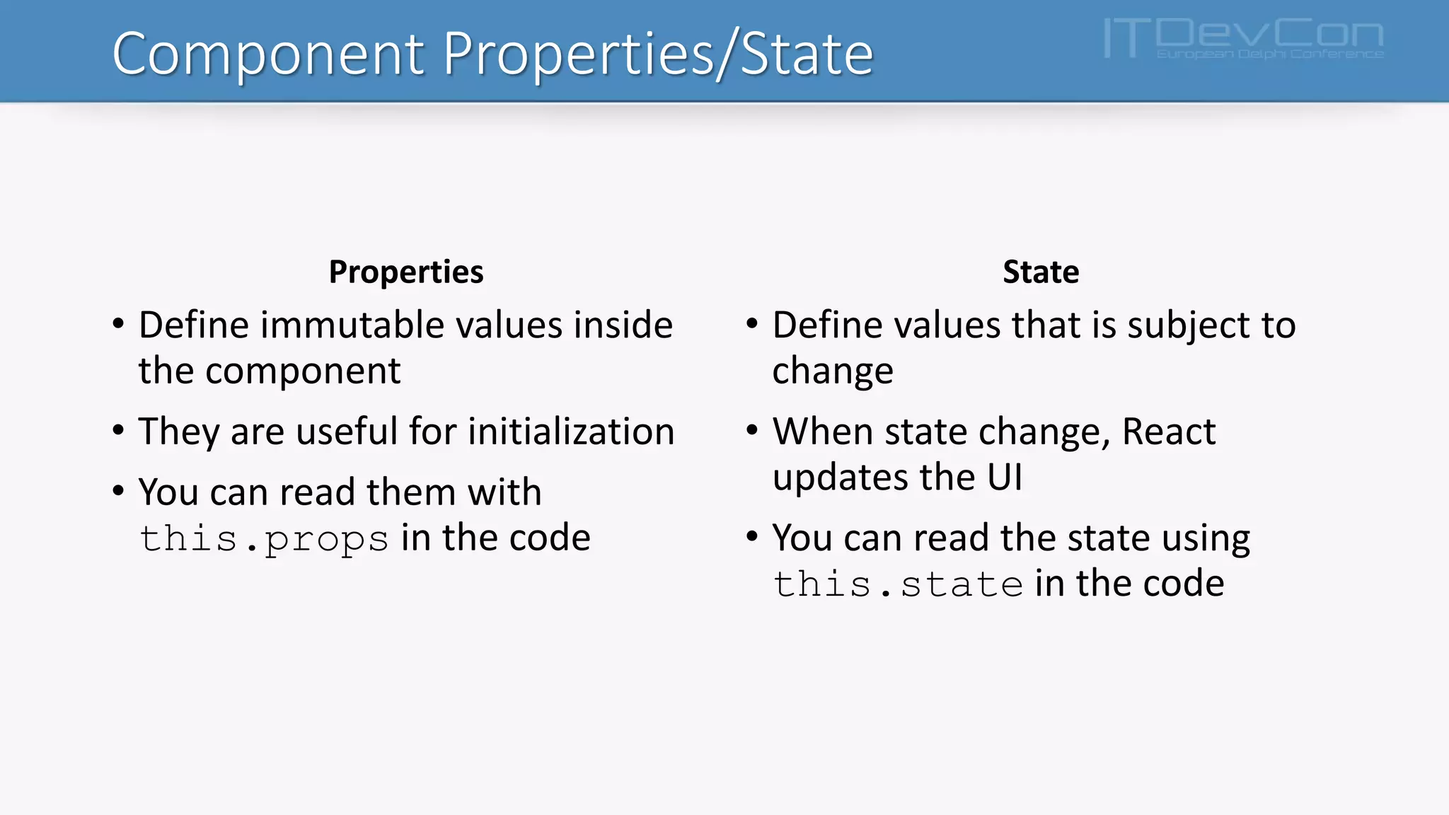 Component Properties/State
Properties
• Define immutable values inside
the component
• They are useful for initialization
• You can read them with
this.props in the code
State
• Define values that is subject to
change
• When state change, React
updates the UI
• You can read the state using
this.state in the code
 
