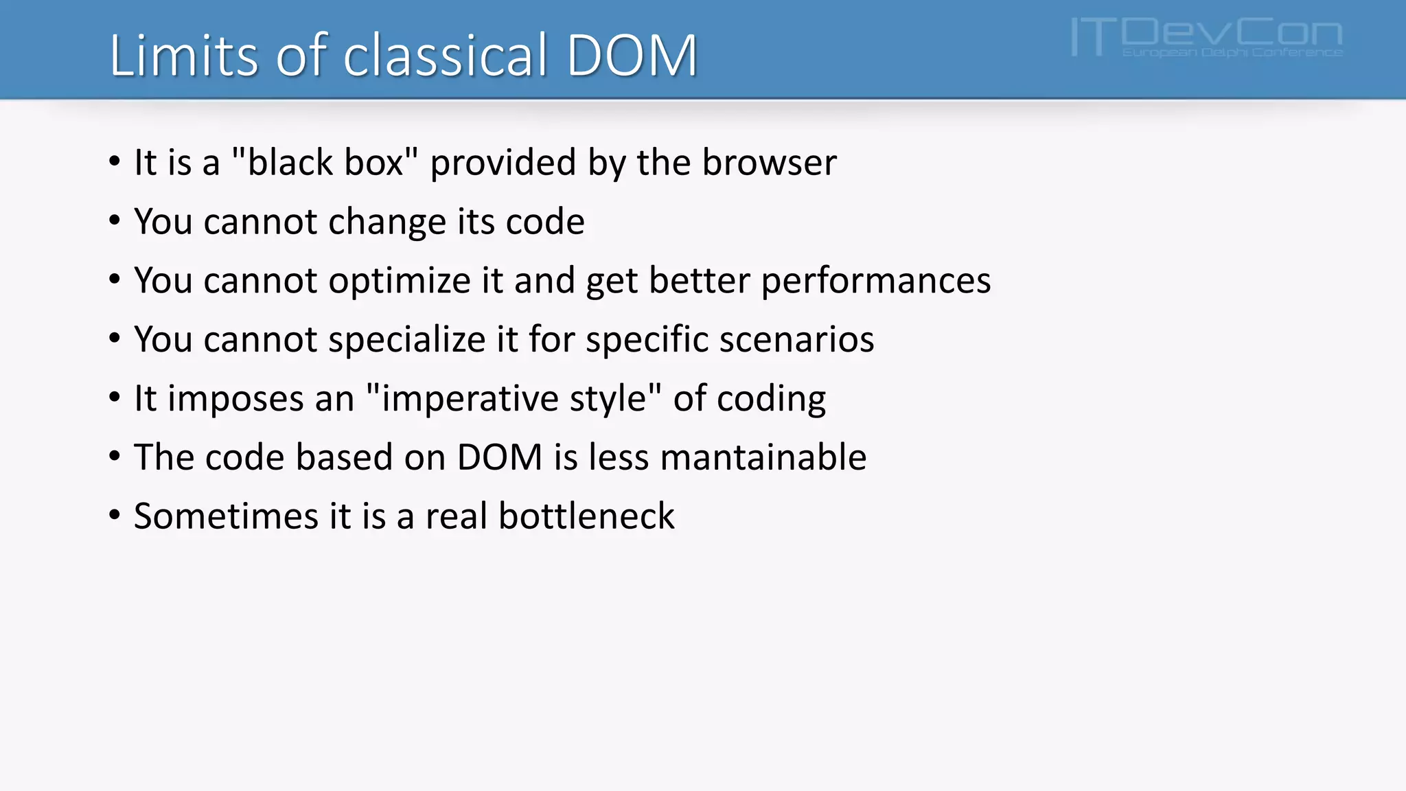 Limits of classical DOM
• It is a "black box" provided by the browser
• You cannot change its code
• You cannot optimize it and get better performances
• You cannot specialize it for specific scenarios
• It imposes an "imperative style" of coding
• The code based on DOM is less mantainable
• Sometimes it is a real bottleneck
 