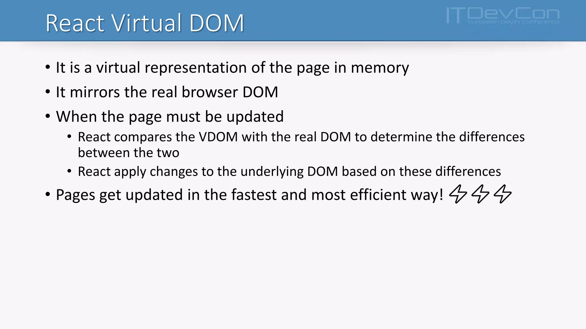 React Virtual DOM
• It is a virtual representation of the page in memory
• It mirrors the real browser DOM
• When the page must be updated
• React compares the VDOM with the real DOM to determine the differences
between the two
• React apply changes to the underlying DOM based on these differences
• Pages get updated in the fastest and most efficient way! ⚡⚡⚡
 