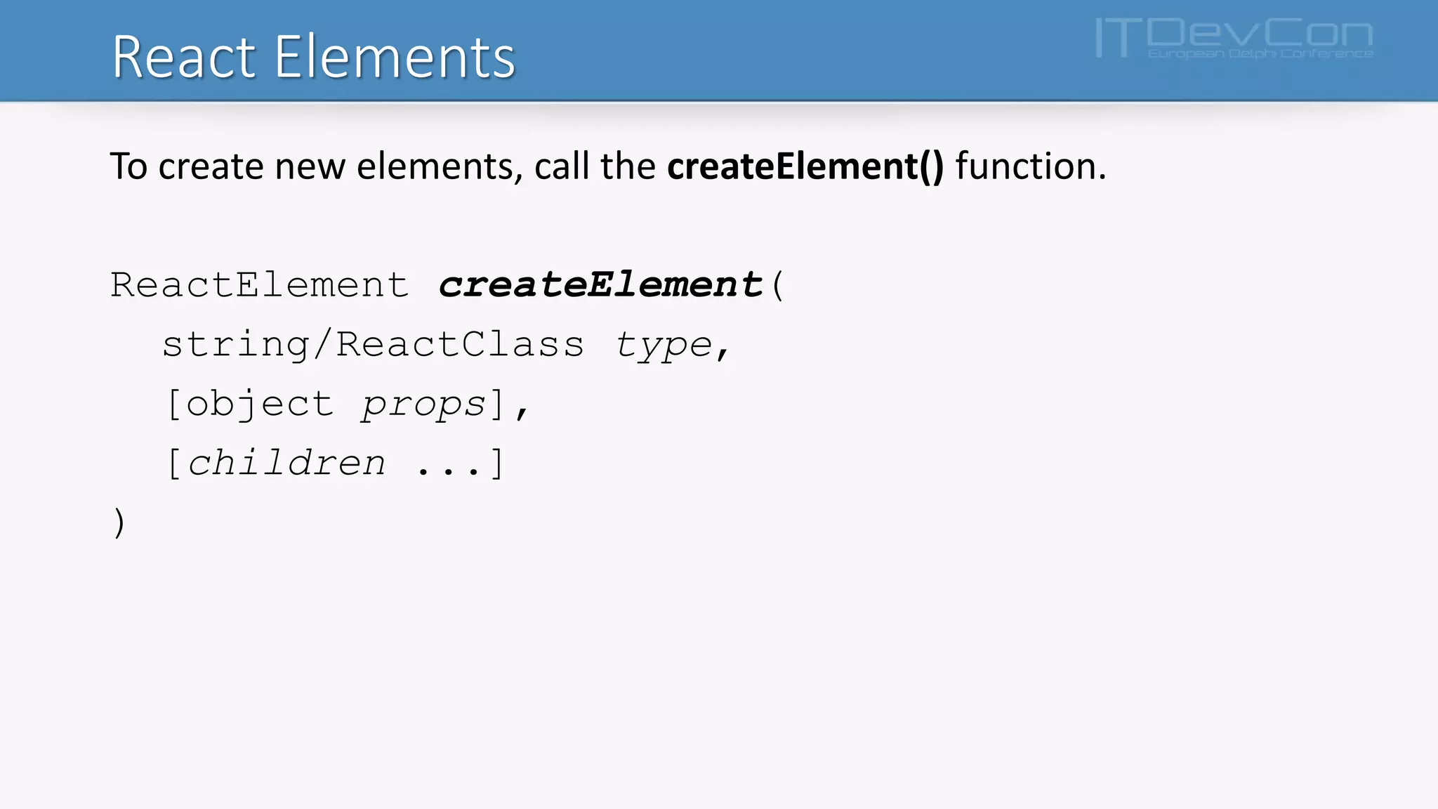 React Elements
To create new elements, call the createElement() function.
ReactElement createElement(
string/ReactClass type,
[object props],
[children ...]
)
 