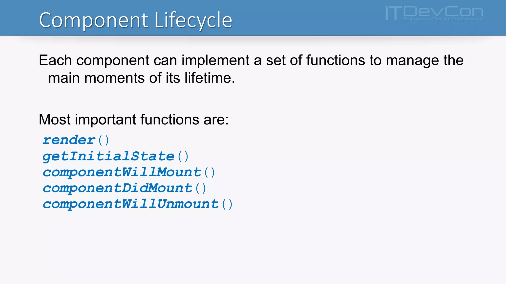Component Lifecycle
Each component can implement a set of functions to manage the
main moments of its lifetime.
Most important functions are:
render()
getInitialState()
componentWillMount()
componentDidMount()
componentWillUnmount()
 