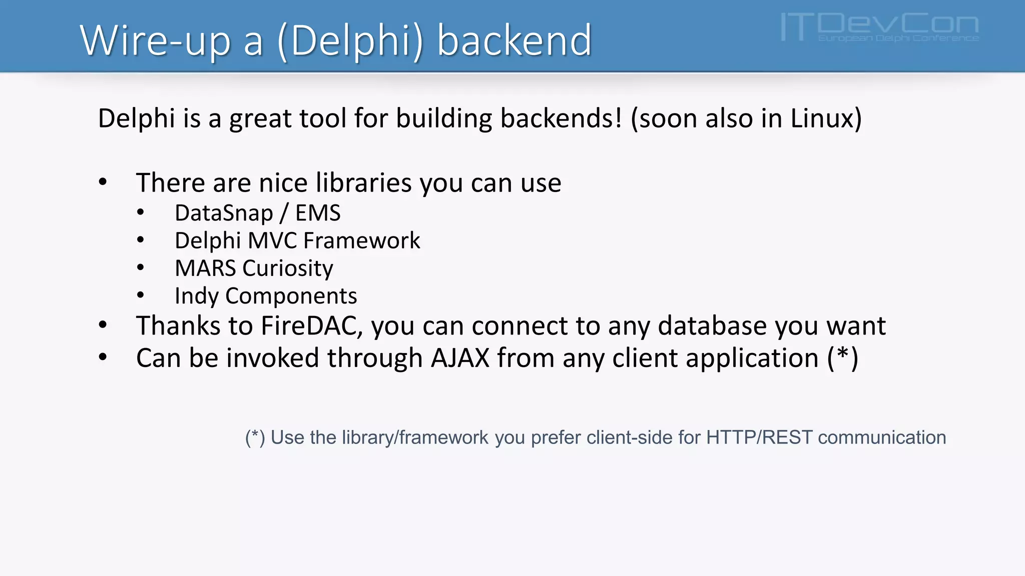 Wire-up a (Delphi) backend
Delphi is a great tool for building backends! (soon also in Linux)
• There are nice libraries you can use
• DataSnap / EMS
• Delphi MVC Framework
• MARS Curiosity
• Indy Components
• Thanks to FireDAC, you can connect to any database you want
• Can be invoked through AJAX from any client application (*)
(*) Use the library/framework you prefer client-side for HTTP/REST communication
 