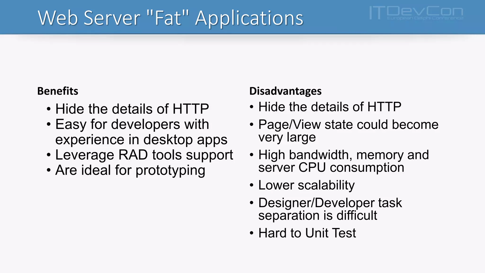 Web Server "Fat" Applications
Benefits
• Hide the details of HTTP
• Easy for developers with
experience in desktop apps
• Leverage RAD tools support
• Are ideal for prototyping
Disadvantages
• Hide the details of HTTP
• Page/View state could become
very large
• High bandwidth, memory and
server CPU consumption
• Lower scalability
• Designer/Developer task
separation is difficult
• Hard to Unit Test
 