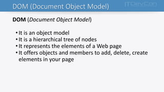 DOM (Document Object Model)
DOM (Document Object Model)
• It is an object model
• It is a hierarchical tree of nodes
• It represents the elements of a Web page
• It offers objects and members to add, delete, create
elements in your page
 