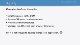 JQuery
JQuery is a JavaScript library that
• Simplifies access to the DOM
• Re-uses CSS syntax to select elements
• Provides additional features
• Manages the difference from browser to browser
but it is not enough to develop a large scale application. 😓
 
