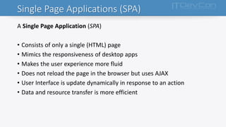 Single Page Applications (SPA)
A Single Page Application (SPA)
• Consists of only a single (HTML) page
• Mimics the responsiveness of desktop apps
• Makes the user experience more fluid
• Does not reload the page in the browser but uses AJAX
• User Interface is update dynamically in response to an action
• Data and resource transfer is more efficient
 
