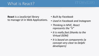 What is React?
React is a JavaScript library
to manage UI in Web Applications.
• Built by Facebook
• Used in Facebook and Instagram
• Thinking in MVC, React
represents the "V"
• It is really fast (thanks to the
Virtual DOM)
• It is based on components (a
concept very clear to Delphi
developers)
 