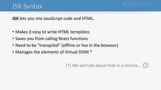 JSX Syntax
JSX lets you mix JavaScript code and HTML.
• Makes it easy to write HTML templates
• Saves you from calling React functions
• Need to be "transpiled" (offline or live in the browser)
• Manages the elements of Virtual DOM *
(*) We will talk about that in a minute… 🕓
 
