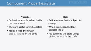 Component Properties/State
Properties
• Define immutable values inside
the component
• They are useful for initialization
• You can read them with
this.props in the code
State
• Define values that is subject to
change
• When state change, React
updates the UI
• You can read the state using
this.state in the code
 
