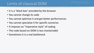 Limits of classical DOM
• It is a "black box" provided by the browser
• You cannot change its code
• You cannot optimize it and get better performances
• You cannot specialize it for specific scenarios
• It imposes an "imperative style" of coding
• The code based on DOM is less mantainable
• Sometimes it is a real bottleneck
 