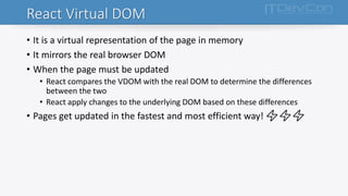 React Virtual DOM
• It is a virtual representation of the page in memory
• It mirrors the real browser DOM
• When the page must be updated
• React compares the VDOM with the real DOM to determine the differences
between the two
• React apply changes to the underlying DOM based on these differences
• Pages get updated in the fastest and most efficient way! ⚡⚡⚡
 