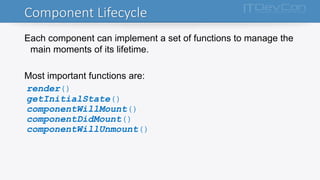 Component Lifecycle
Each component can implement a set of functions to manage the
main moments of its lifetime.
Most important functions are:
render()
getInitialState()
componentWillMount()
componentDidMount()
componentWillUnmount()
 