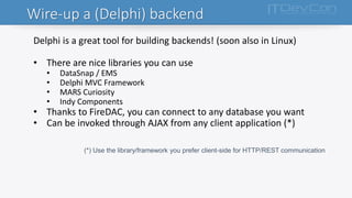 Wire-up a (Delphi) backend
Delphi is a great tool for building backends! (soon also in Linux)
• There are nice libraries you can use
• DataSnap / EMS
• Delphi MVC Framework
• MARS Curiosity
• Indy Components
• Thanks to FireDAC, you can connect to any database you want
• Can be invoked through AJAX from any client application (*)
(*) Use the library/framework you prefer client-side for HTTP/REST communication
 