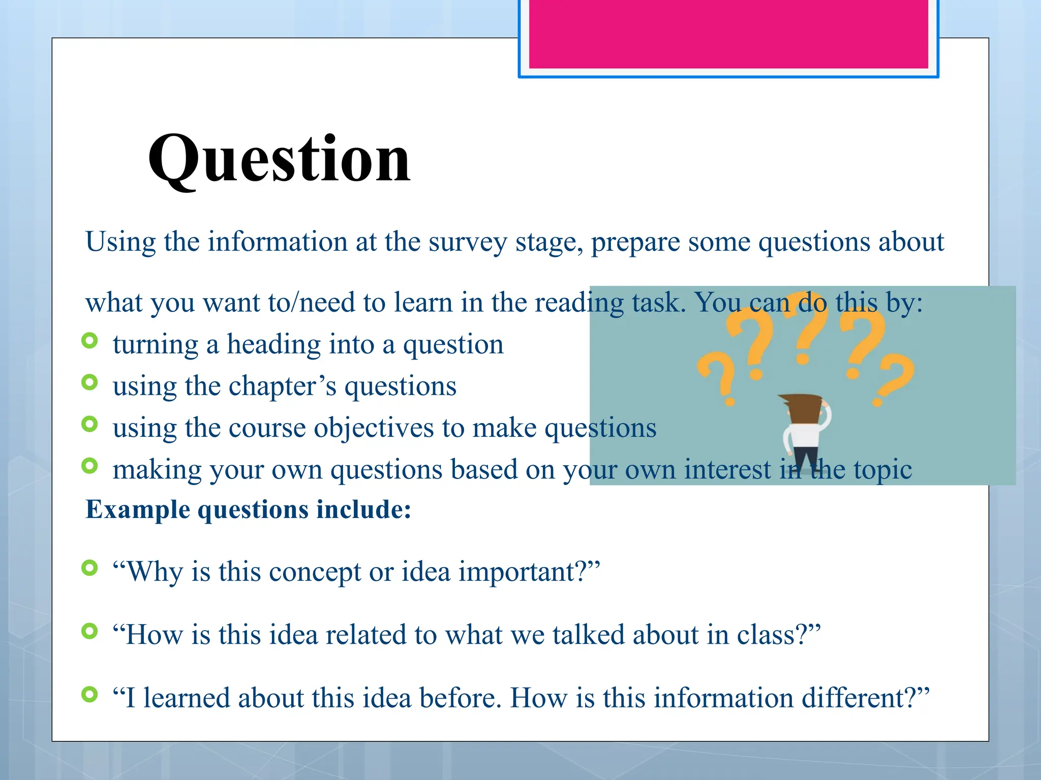 Question
Using the information at the survey stage, prepare some questions about
what you want to/need to learn in the reading task. You can do this by:
 turning a heading into a question
 using the chapter’s questions
 using the course objectives to make questions
 making your own questions based on your own interest in the topic
Example questions include:
 “Why is this concept or idea important?”
 “How is this idea related to what we talked about in class?”
 “I learned about this idea before. How is this information different?”
 