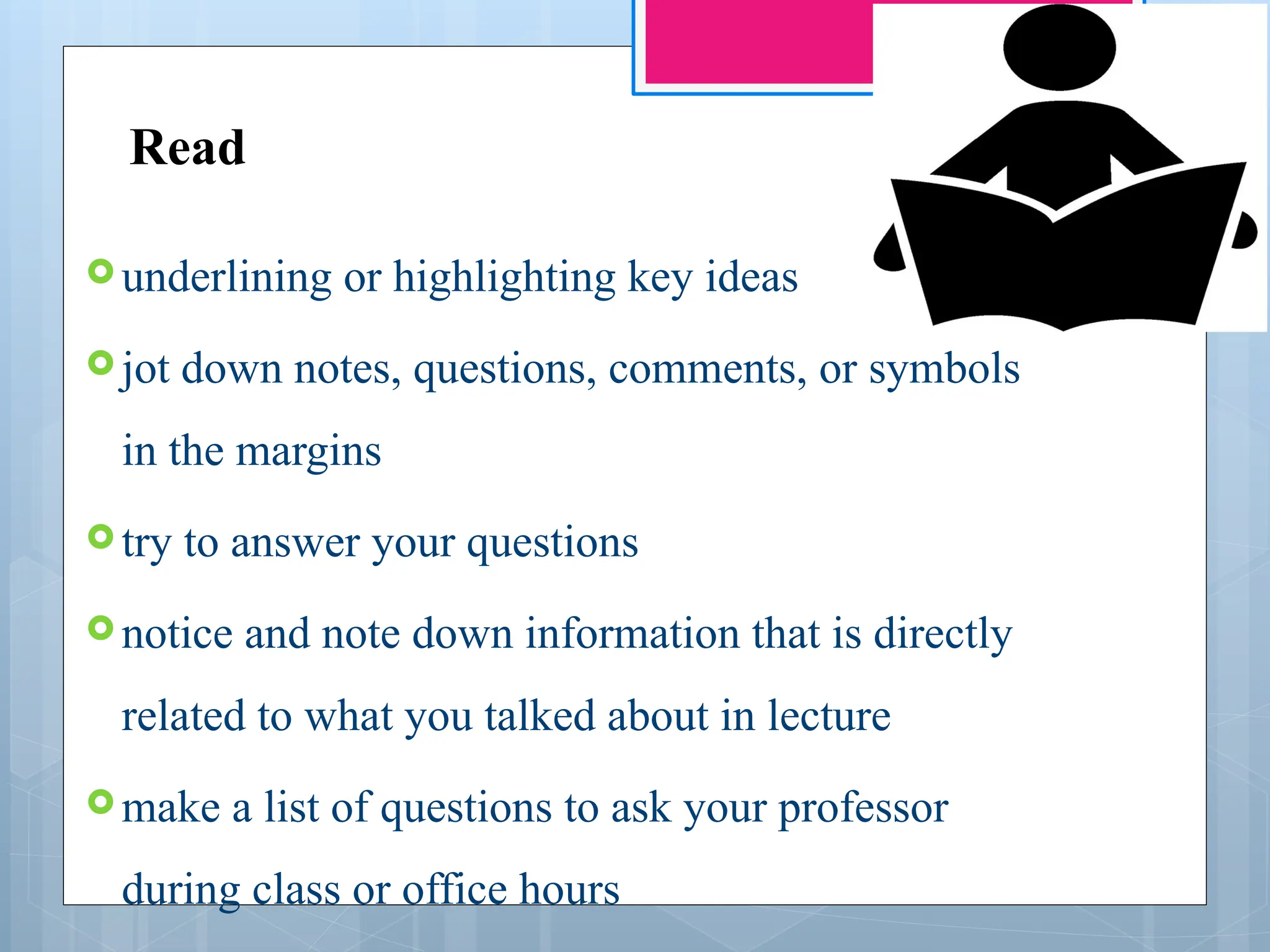 Read
 underlining or highlighting key ideas
 jot down notes, questions, comments, or symbols
in the margins
 try to answer your questions
 notice and note down information that is directly
related to what you talked about in lecture
 make a list of questions to ask your professor
during class or office hours
 