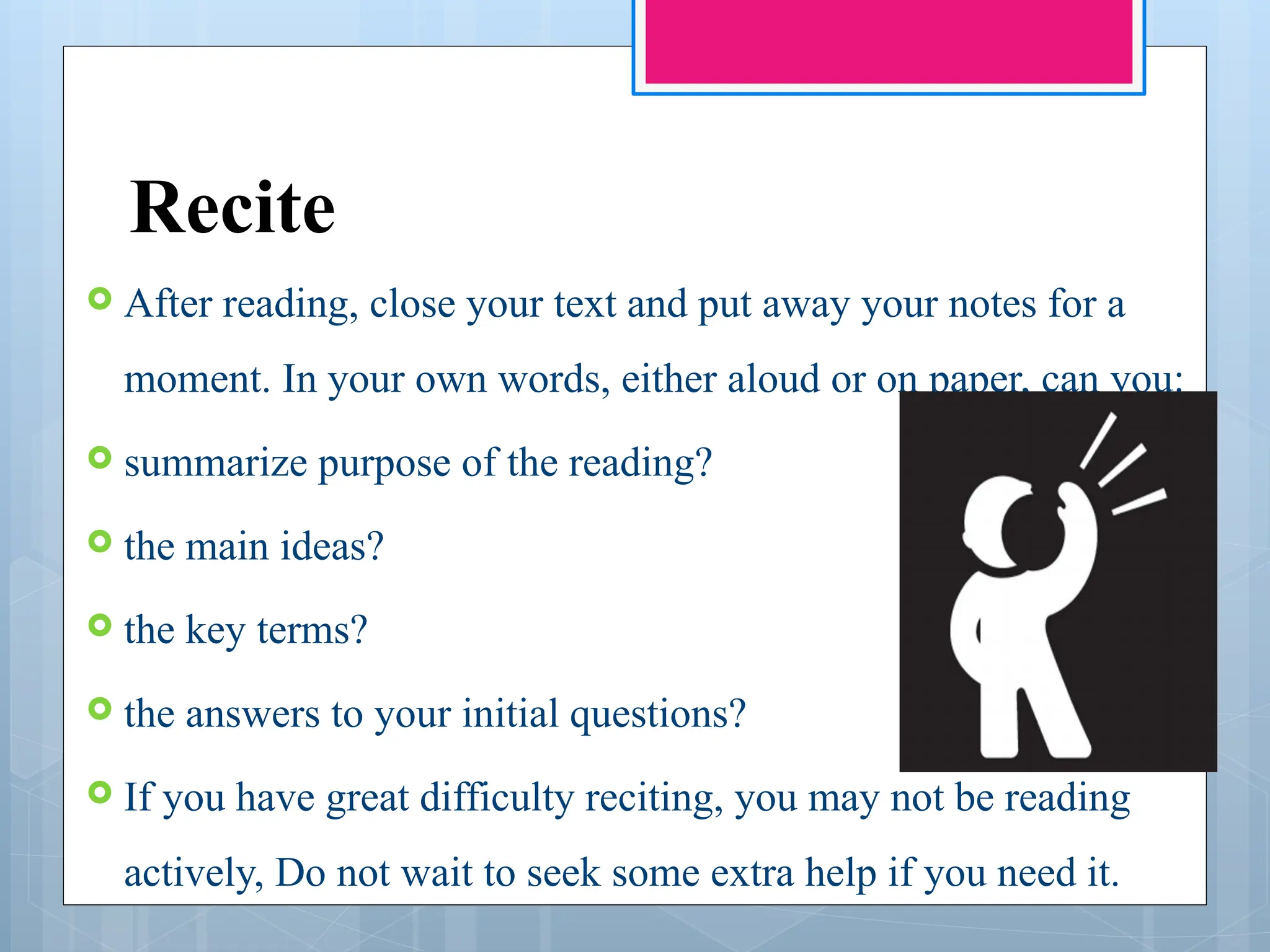 Recite
 After reading, close your text and put away your notes for a
moment. In your own words, either aloud or on paper, can you:
 summarize purpose of the reading?
 the main ideas?
 the key terms?
 the answers to your initial questions?
 If you have great difficulty reciting, you may not be reading
actively, Do not wait to seek some extra help if you need it.
 