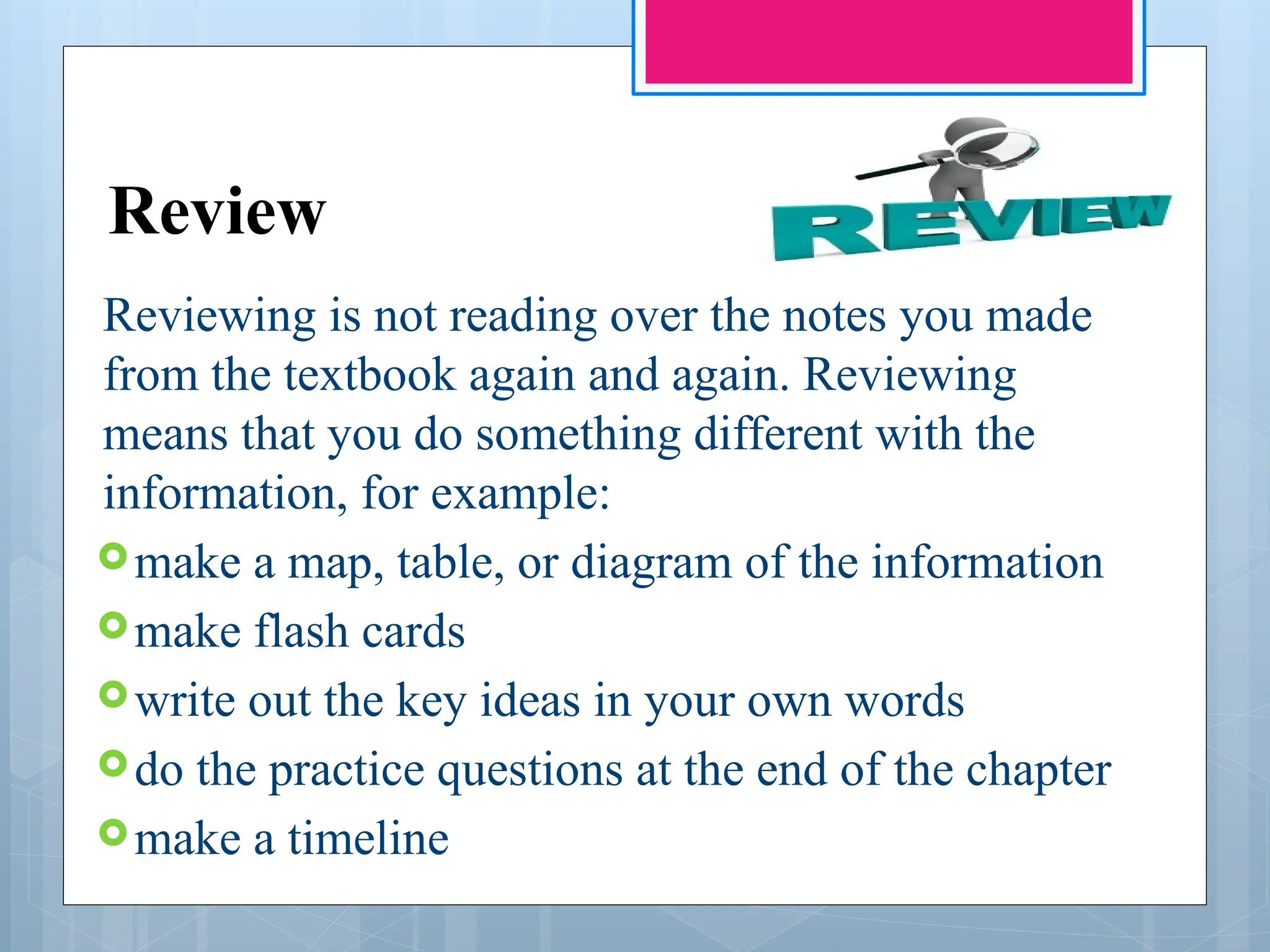 Review
Reviewing is not reading over the notes you made
from the textbook again and again. Reviewing
means that you do something different with the
information, for example:
make a map, table, or diagram of the information
make flash cards
write out the key ideas in your own words
do the practice questions at the end of the chapter
make a timeline
 