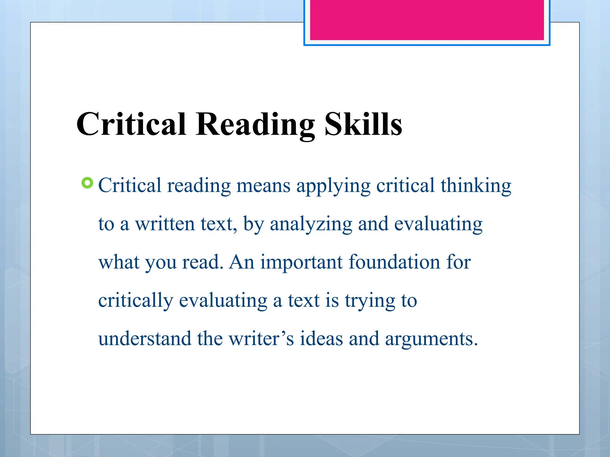 Critical Reading Skills
 Critical reading means applying critical thinking
to a written text, by analyzing and evaluating
what you read. An important foundation for
critically evaluating a text is trying to
understand the writer’s ideas and arguments.
 