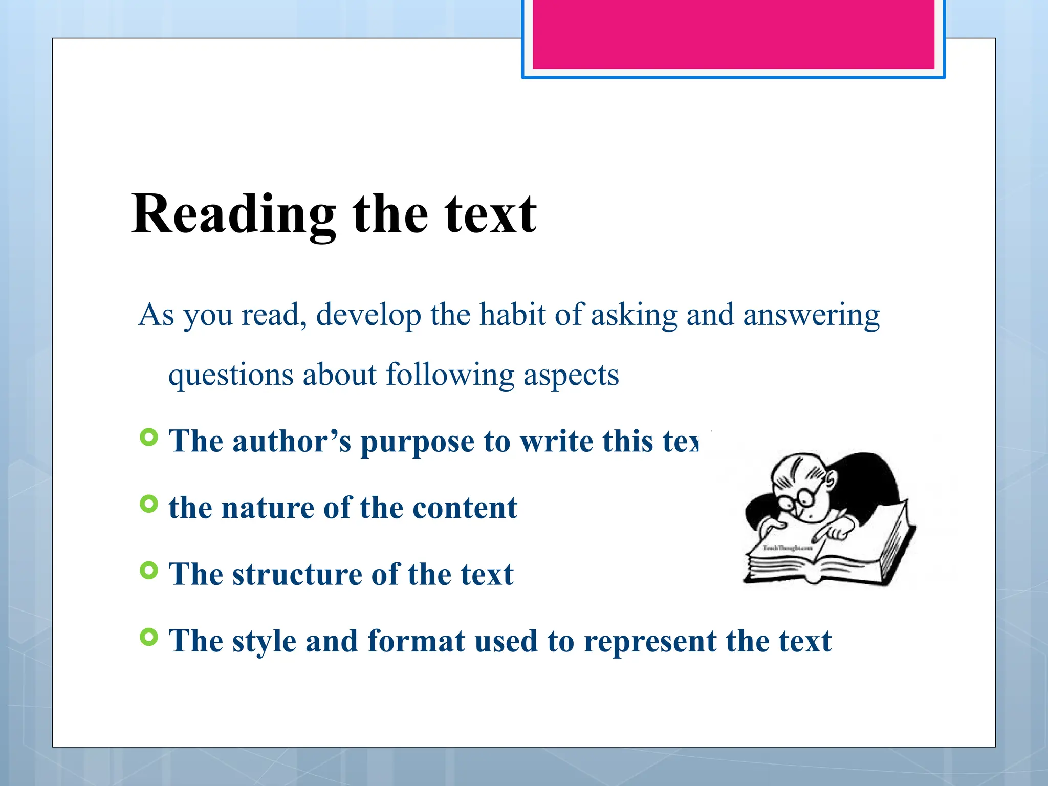 Reading the text
As you read, develop the habit of asking and answering
questions about following aspects
 The author’s purpose to write this text
 the nature of the content
 The structure of the text
 The style and format used to represent the text
 