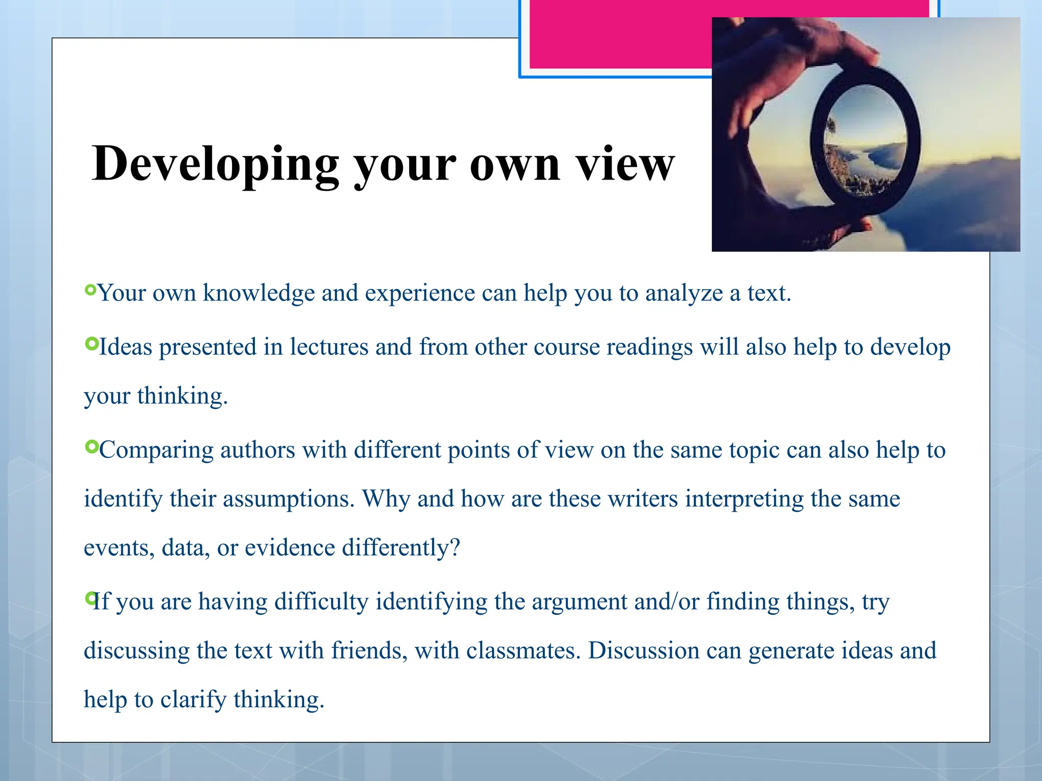 Developing your own view
Your own knowledge and experience can help you to analyze a text.
Ideas presented in lectures and from other course readings will also help to develop
your thinking.
Comparing authors with different points of view on the same topic can also help to
identify their assumptions. Why and how are these writers interpreting the same
events, data, or evidence differently?

If you are having difficulty identifying the argument and/or finding things, try
discussing the text with friends, with classmates. Discussion can generate ideas and
help to clarify thinking.
 