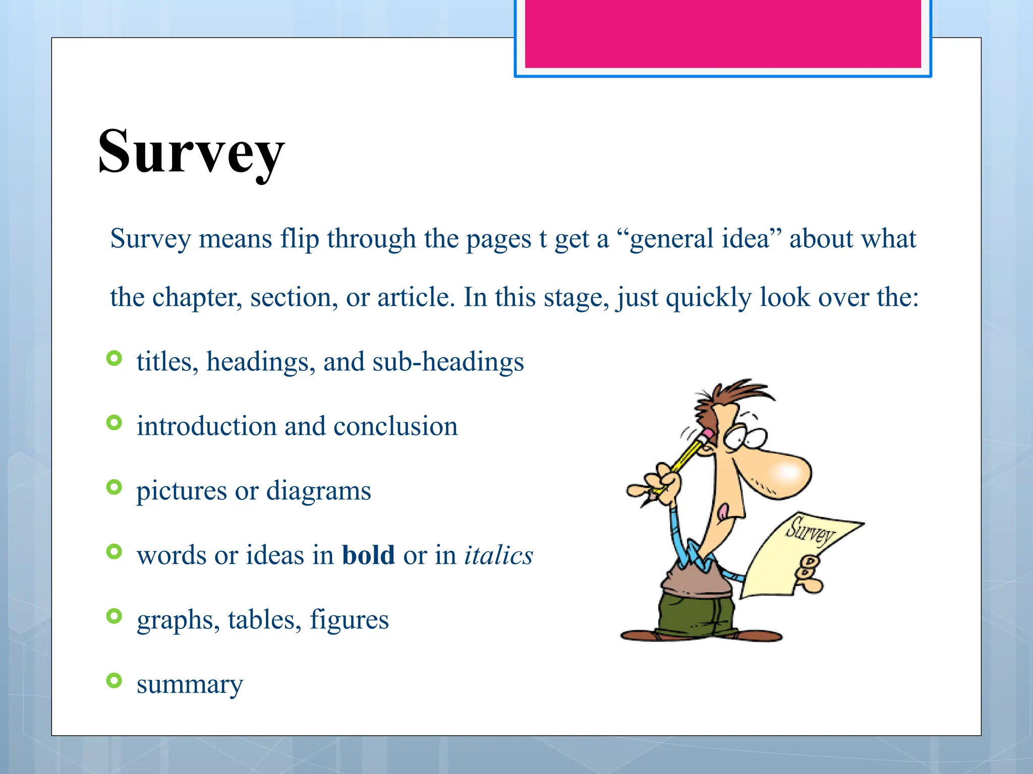 Survey
Survey means flip through the pages t get a “general idea” about what
the chapter, section, or article. In this stage, just quickly look over the:
 titles, headings, and sub-headings
 introduction and conclusion
 pictures or diagrams
 words or ideas in bold or in italics
 graphs, tables, figures
 summary
 