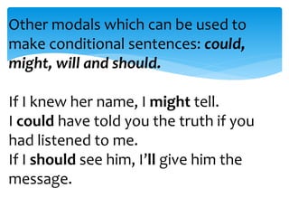 Other modals which can be used to 
make conditional sentences: could, 
might, will and should. 
If I knew her name, I might tell. 
I could have told you the truth if you 
had listened to me. 
If I should see him, I’ll give him the 
message. 

