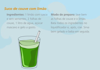 Suco de couve com limão
 Ingredientes: 1 limão com casca   Modo de preparo: lave bem
 e sem sementes, 2 folhas de       as folhas de couve e o limão.
 couve, 1 litro de água, açúcar    Bata todos os ingredientes no
 mascavo e gelo a gosto.           liquidificador e, após, coe. Sirva
                                   bem gelado e beba em seguida.
 