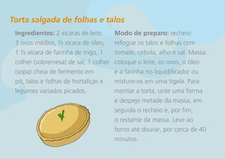 Torta salgada de folhas e talos
 Ingredientes: 2 xícaras de leite,     Modo de preparo: recheio:
 3 ovos médios, ½ xícara de óleo,      refogue os talos e folhas com
 1 ½ xícara de farinha de trigo, 1     tomate, cebola, alho e sal. Massa:
 colher (sobremesa) de sal, 1 colher   coloque o leite, os ovos, o óleo
 (sopa) cheia de fermento em           e a farinha no liquidificador ou
 pó, talos e folhas de hortaliças e    misture-os em uma tigela. Para
 legumes variados picados.             montar a torta, unte uma forma
                                       e despeje metade da massa, em
                                       seguida o recheio e, por fim,
                                       o restante da massa. Leve ao
                                       forno até dourar, por cerca de 40
                                       minutos.
 
