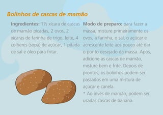 Bolinhos de cascas de mamão
 Ingredientes: 1½ xícara de cascas       Modo de preparo: para fazer a
 de mamão picadas, 2 ovos, 2             massa, misture primeiramente os
 xícaras de farinha de trigo, leite, 4   ovos, a farinha, o sal, o açúcar e
 colheres (sopa) de açúcar, 1 pitada     acrescente leite aos pouco até dar
 de sal e óleo para fritar.              o ponto desejado da massa. Após,
                                         adicione as cascas de mamão,
                                         misture bem e frite. Depois de
                                         prontos, os bolinhos podem ser
                                         passados em uma mistura de
                                         açúcar e canela.
                                         * Ao invés de mamão, podem ser
                                         usadas cascas de banana.
 