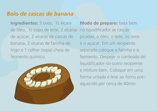 Bolo de cascas de banana
 Ingredientes: 3 ovos, ½ xícara        Modo de preparo: bata bem
 de óleo, ½ copo de leite, 2 xícaras   no liquidificador as cascas
 de açúcar, 2 xícaras de cascas de     picadas, o óleo, o leite, os ovos
 banana, 2 xícaras de farinha de       e o açúcar. Em um recipiente
 trigo e 1 colher (sopa) cheia de      separado coloque a farinha e o
 fermento químico.                     fermento. Despeje o conteúdo do
                                       liquidificador no outro recipiente
                                       e misture bem. Coloque em uma
                                       forma untada e leve ao forno pré-
                                       aquecido por cerca de 40min.
 