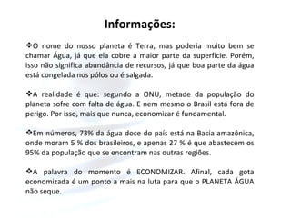 Informações: O nome do nosso planeta é Terra, mas poderia muito bem se chamar Água, já que ela cobre a maior parte da superfície. Porém, isso não significa abundância de recursos, já que boa parte da água está congelada nos pólos ou é salgada. A realidade é que: segundo a ONU, metade da população do planeta sofre com falta de água. E nem mesmo o Brasil está fora de perigo. Por isso, mais que nunca, economizar é fundamental. Em números, 73% da água doce do país está na Bacia amazônica, onde moram 5 % dos brasileiros, e apenas 27 % é que abastecem os 95% da população que se encontram nas outras regiões.  A palavra do momento é ECONOMIZAR. Afinal, cada gota economizada é um ponto a mais na luta para que o PLANETA ÁGUA não seque.  