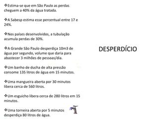 Estima-se que em São Paulo as perdas cheguem a 40% da água tratada.  A Sabesp estima esse percentual entre 17 e 24%.  Nos países desenvolvidos, a tubulação acumula perdas de 30%.  A Grande São Paulo desperdiça 10m3 de água por segundo, volume que daria para abastecer 3 milhões de pessoas/dia.  Um banho de ducha de alta pressão consome 135 litros de água em 15 minutos. Uma mangueira aberta por 30 minutos libera cerca de 560 litros. Um esguicho libera cerca de 280 litros em 15 minutos.  Uma torneira aberta por 5 minutos desperdiça 80 litros de água.  DESPERDÍCIO 