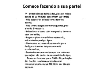   -  Evitar banhos demorados, pois em média banho de 20 minutos consomem 120 litros;  - Não escovar os dentes com a torneira aberta;  - Não lavar a calçada com mangueiras, pois ela não é vassoura;  - Evitar lavar o carro com mangueira, deve-se usar um balde;  - Regar as plantas o mínimo necessário, evitando desperdiçar água;  - Na cozinha ao lavar a louça cuidar para desligar a torneira enquanto se está ensaboando-a;  - Consertar os vazamentos que por mínimos que sejam são portas de desperdício de água;      Devemos lembrar que a ONU – Organização das Nações Unidas recomenda como consumo ideal de água 200 litros por dia por pessoas . Comece fazendo a sua parte! 