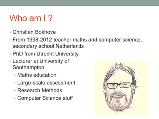 Who am I ?
• Christian Bokhove
• From 1998-2012 teacher maths and computer science,
secondary school Netherlands
• PhD fro...