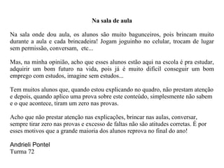Na sala de aula Na sala onde dou aula, os alunos são muito bagunceiros, pois brincam muito durante a aula e cada brincadeira! Jogam joguinho no celular, trocam de lugar sem permissão, conversam,  etc... Mas, na minha opinião, acho que esses alunos estão aqui na escola é pra estudar, adquirir um bom futuro na vida, pois já é muito difícil conseguir um bom emprego com estudos, imagine sem estudos... Tem muitos alunos que, quando estou explicando no quadro, não prestam atenção e depois, quando aplico uma prova sobre este conteúdo, simplesmente não sabem e o que acontece, tiram um zero nas provas. Acho que não prestar atenção nas explicações, brincar nas aulas, conversar, sempre tirar zero nas provas e excesso de faltas não são atitudes corretas. É por esses motivos que a grande maioria dos alunos reprova no final do ano! Andrieli Pontel Turma 72 