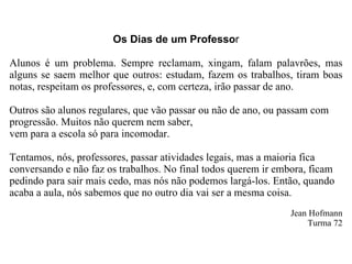Os Dias de um Professo r Alunos é um problema. Sempre reclamam, xingam, falam palavrões, mas alguns se saem melhor que outros: estudam, fazem os trabalhos, tiram boas notas, respeitam os professores, e, com certeza, irão passar de ano. Outros são alunos regulares, que vão passar ou não de ano, ou passam com progressão. Muitos não querem nem saber,  vem para a escola só para incomodar. Tentamos, nós, professores, passar atividades legais, mas a maioria fica conversando e não faz os trabalhos. No final todos querem ir embora, ficam pedindo para sair mais cedo, mas nós não podemos largá-los. Então, quando acaba a aula, nós sabemos que no outro dia vai ser a mesma coisa. Jean Hofmann Turma 72 