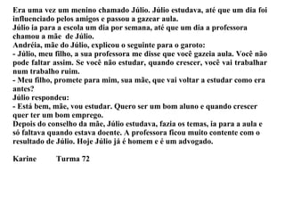 O Menino Júlio Era uma vez um menino chamado Júlio. Júlio estudava, até que um dia foi influenciado pelos amigos e passou a gazear aula. Júlio ia para a escola um dia por semana, até que um dia a professora chamou a mãe  de Júlio. Andréia, mãe do Júlio, explicou o seguinte para o garoto: - Júlio, meu filho, a sua professora me disse que você gazeia aula. Você não pode faltar assim. Se você não estudar, quando crescer, você vai trabalhar num trabalho ruim. - Meu filho, promete para mim, sua mãe, que vai voltar a estudar como era antes? Júlio respondeu: - Está bem, mãe, vou estudar. Quero ser um bom aluno e quando crescer quer ter um bom emprego. Depois do conselho da mãe, Júlio estudava, fazia os temas, ia para a aula e só faltava quando estava doente. A professora ficou muito contente com o resultado de Júlio. Hoje Júlio já é homem e é um advogado. Karine  Turma 72 