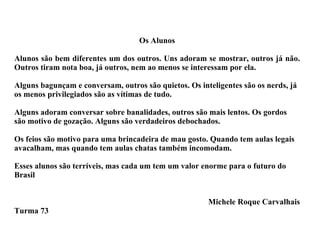 Os Alunos Alunos são bem diferentes um dos outros. Uns adoram se mostrar, outros já não. Outros tiram nota boa, já outros, nem ao menos se interessam por ela. Alguns bagunçam e conversam, outros são quietos. Os inteligentes são os nerds, já os menos privilegiados são as vítimas de tudo. Alguns adoram conversar sobre banalidades, outros são mais lentos. Os gordos são motivo de gozação. Alguns são verdadeiros debochados. Os feios são motivo para uma brincadeira de mau gosto. Quando tem aulas legais avacalham, mas quando tem aulas chatas também incomodam. Esses alunos são terríveis, mas cada um tem um valor enorme para o futuro do Brasil Michele Roque Carvalhais Turma 73 